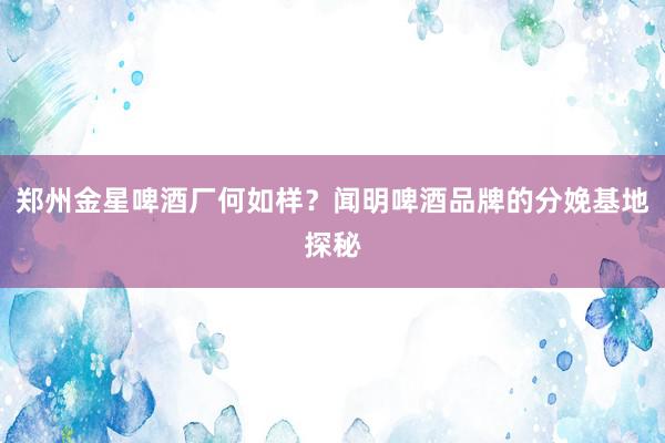 郑州金星啤酒厂何如样？闻明啤酒品牌的分娩基地探秘